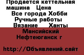 Продается кеттельная машина › Цена ­ 50 000 - Все города Хобби. Ручные работы » Вязание   . Ханты-Мансийский,Нефтеюганск г.